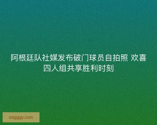 阿根廷队社媒发布破门球员自拍照 欢喜四人组共享胜利时刻