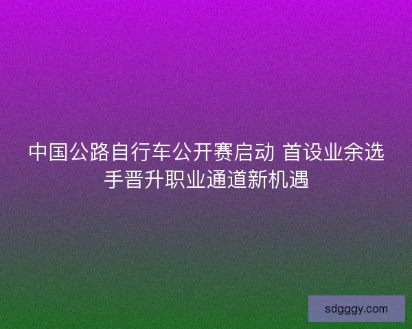 中国公路自行车公开赛启动 首设业余选手晋升职业通道新机遇