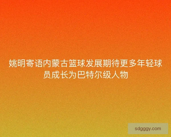 姚明寄语内蒙古篮球发展期待更多年轻球员成长为巴特尔级人物