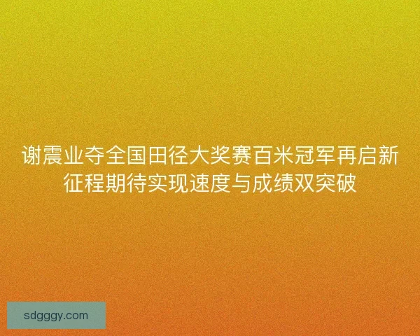谢震业夺全国田径大奖赛百米冠军再启新征程期待实现速度与成绩双突破