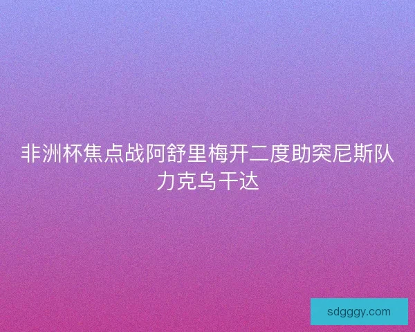 非洲杯焦点战阿舒里梅开二度助突尼斯队力克乌干达