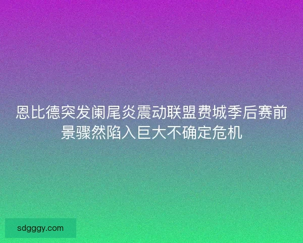 恩比德突发阑尾炎震动联盟费城季后赛前景骤然陷入巨大不确定危机