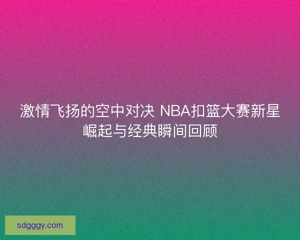 激情飞扬的空中对决 NBA扣篮大赛新星崛起与经典瞬间回顾