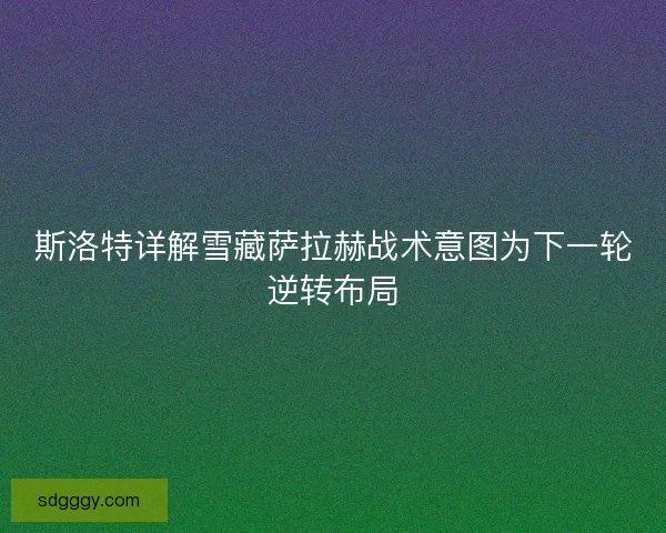斯洛特详解雪藏萨拉赫战术意图为下一轮逆转布局