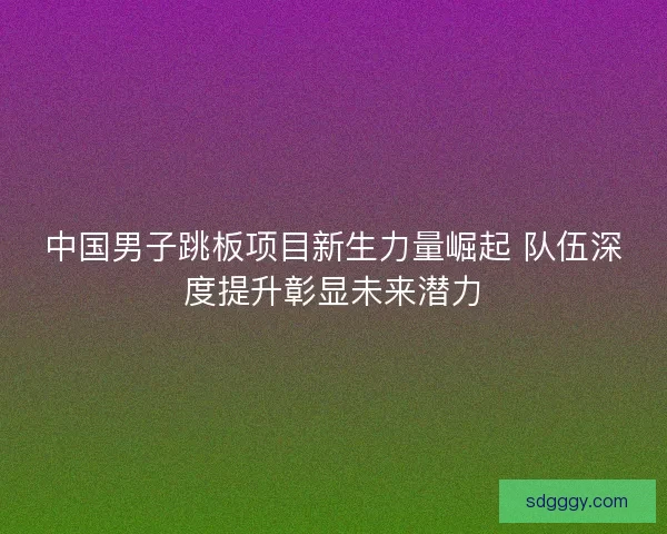 中国男子跳板项目新生力量崛起 队伍深度提升彰显未来潜力